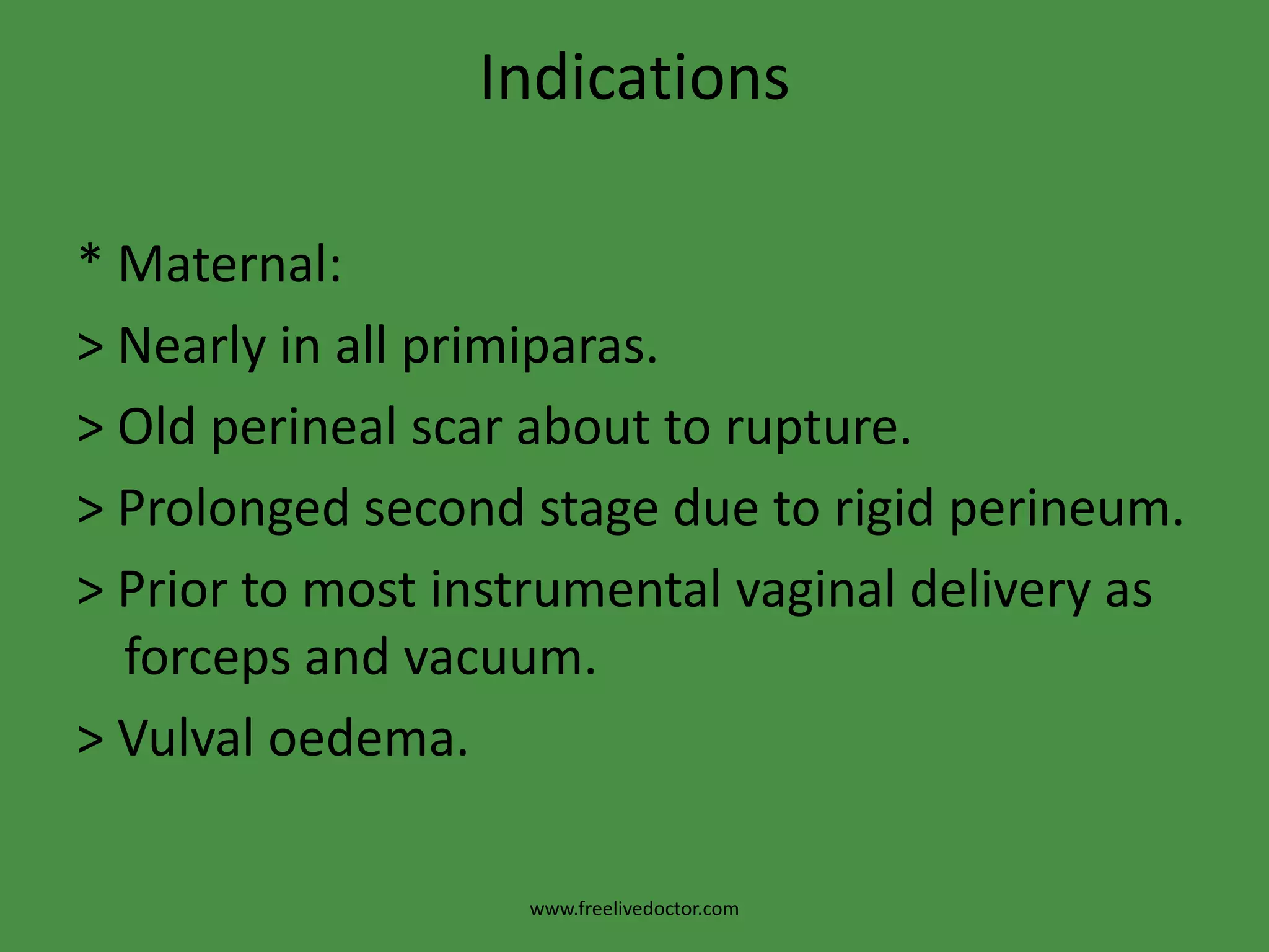 Indications* Maternal:> Nearly in all primiparas.> Old perineal scar about to rupture.> Prolonged second stage due to rigid perineum.> Prior to most instrumental vaginal delivery as forceps and vacuum.>Vulvaloedema.www.freelivedoctor.com