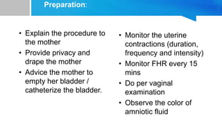 Preparation:
• Explain the procedure to
the mother
• Provide privacy and
drape the mother
• Advice the mother to
empty her bladder /
catheterize the bladder.
• Monitor the uterine
contractions (duration,
frequency and intensity)
• Monitor FHR every 15
mins
• Do per vaginal
examination
• Observe the color of
amniotic fluid
 