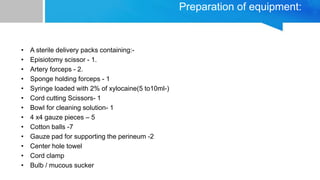 Preparation of equipment:
• A sterile delivery packs containing:-
• Episiotomy scissor - 1.
• Artery forceps - 2.
• Sponge holding forceps - 1
• Syringe loaded with 2% of xylocaine(5 to10ml-)
• Cord cutting Scissors- 1
• Bowl for cleaning solution- 1
• 4 x4 gauze pieces – 5
• Cotton balls -7
• Gauze pad for supporting the perineum -2
• Center hole towel
• Cord clamp
• Bulb / mucous sucker
 