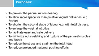Purposes:
• To prevent the perineum from tearing.
• To allow more space for manipulative vaginal deliveries, e.g.
forceps
• To shorten the second stage of labour e.g. with fetal distress.
• To enlarge the vaginal introitus
• To facilitate easy and safe delivery
• To minimize out stretching and rupture of the perinealmuscles
and fascia
• To reduce the stress and strain on the fetal head
• To reduce prolonged maternal pushing efforts
 