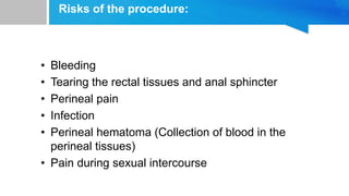 Risks of the procedure:
• Bleeding
• Tearing the rectal tissues and anal sphincter
• Perineal pain
• Infection
• Perineal hematoma (Collection of blood in the
perineal tissues)
• Pain during sexual intercourse
 