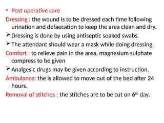 • Post operative care
Dressing : the wound is to be dressed each time following
urination and defaecation to keep the area clean and dry.
Dressing is done by using antiseptic soaked swabs.
The attendant should wear a mask while doing dressing.
Comfort : to relieve pain in the area, magnesium sulphate
compress to be given
Analgesic drugs may be given according to instruction.
Ambulance: the is allowed to move out of the bed after 24
hours.
Removal of stitches : the stitches are to be cut on 6th
day.
 