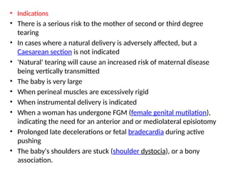 • Indications
• There is a serious risk to the mother of second or third degree
tearing
• In cases where a natural delivery is adversely affected, but a
Caesarean section is not indicated
• 'Natural' tearing will cause an increased risk of maternal disease
being vertically transmitted
• The baby is very large
• When perineal muscles are excessively rigid
• When instrumental delivery is indicated
• When a woman has undergone FGM (female genital mutilation),
indicating the need for an anterior and or mediolateral episiotomy
• Prolonged late decelerations or fetal bradecardia during active
pushing
• The baby's shoulders are stuck (shoulder dystocia), or a bony
association.
 
