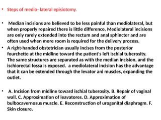 • Steps of medio- lateral episiotomy.
• Median incisions are believed to be less painful than mediolateral, but
when properly repaired there is little difference. Mediolateral incisions
are only rarely extended into the rectum and anal sphincter and are
often used when more room is required for the delivery process.
• A right-handed obstetrician usually incises from the posterior
fourchette at the midline toward the patient's left ischial tuberosity.
The same structures are separated as with the median incision, and the
ischiorectal fossa is exposed. a mediolateral incision has the advantage
that it can be extended through the levator ani muscles, expanding the
outlet.
• A. Incision from midline toward ischial tuberosity. B. Repair of vaginal
wall. C. Approximation of leavatores. D. Approximation of
bulbocavernosus muscle. E. Reconstruction of urogenital diaphragm. F.
Skin closure.
 