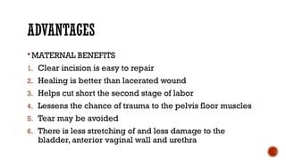 ADVANTAGES
MATERNAL BENEFITS
1. Clear incision is easy to repair
2. Healing is better than lacerated wound
3. Helps cut short the second stage of labor
4. Lessens the chance of trauma to the pelvis floor muscles
5. Tear may be avoided
6. There is less stretching of and less damage to the
bladder, anterior vaginal wall and urethra
 