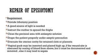 REPAIR OF EPISIOTOMY
 Requirement
Provide lithotomy position
A good source of light is needed
Instruct the mother to spread the thighs
Clean the perineal area with antiseptic solution
Drape the patient properly under aseptic precaution
Evacuate the uterine cavity for retained clots or placenta
Vaginal pack may be inserted and placed high up, if the wound site is
obscured by oozing of blood from above, but it must be documented and
removed , else it may lead to sepsis
 