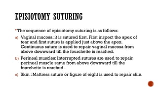 EPISIOTOMY SUTURING
 The sequence of episiotomy suturing is as follows:
a) Vaginal mucosa: it is sutured first. First inspect the apex of
tear and first suture is applied just above the apex.
Continuous suture is used to repair vaginal mucosa from
above downward till the fourchette is reached.
b) Perineal muscles: Interrupted sutures are used to repair
perineal muscle same from above downward till the
fourchette is reached.
c) Skin : Mattress suture or figure of eight is used to repair skin.
 