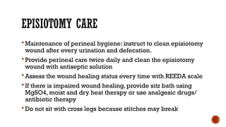 EPISIOTOMY CARE
 Maintenance of perineal hygiene: instruct to clean episiotomy
wound after every urination and defecation.
 Provide perineal care twice daily and clean the episiotomy
wound with antiseptic solution
 Assess the wound healing status every time with REEDA scale
 If there is impaired wound healing, provide sitz bath using
MgSO4, moist and dry heat therapy or use analgesic drugs/
antibiotic therapy
 Do not sit with cross legs because stitches may break
 