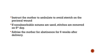 Instruct the mother to ambulate to avoid stretch on the
perineal wound
If nonabsorbable sutures are used, stitches are removed
on 6th
day.
Advise the mother for abstinence for 6 weeks after
delivery.
 
