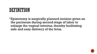 DEFINITION
Episiotomy is surgically planned incision given on
the perineum during second stage of labor to
enlarge the vaginal introitus, thereby facilitating
safe and easy delivery of the fetus.
 