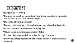 INDICATIONS
Large fetus >4,000 g
Preterm or small for gestational age baby in order to minimize
the risk of intracranial hemorrhage
Presence of rigid perineum
Face to pubis delivery, breech delivery or shoulder dystocia
In fetal distress, to make the delivery fast
When large lacerations seem inevitable
In case of operative delivery like forceps/ventose
Previous history of pelvic floor repair, perineal reconstructive
surgery
 