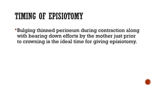 TIMING OF EPISIOTOMY
Bulging thinned perineum during contraction along
with bearing down efforts by the mother just prior
to crowning is the ideal time for giving episiotomy.
 