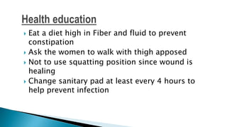  Eat a diet high in Fiber and fluid to prevent
constipation
 Ask the women to walk with thigh apposed
 Not to use squatting position since wound is
healing
 Change sanitary pad at least every 4 hours to
help prevent infection
 