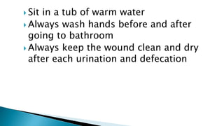  Sit in a tub of warm water
 Always wash hands before and after
going to bathroom
 Always keep the wound clean and dry
after each urination and defecation
 