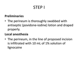 STEP I
Preliminaries
• The perineum is thoroughly swabbed with
antiseptic (povidone-iodine) lotion and draped
properly.
Local anesthesia
• The perineum, in the line of proposed incision
is infiltrated with 10 mL of 1% solution of
lignocaine
 