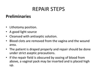 REPAIR STEPS
Preliminaries
• Lithotomy position.
• A good light source
• Cleansed with antiseptic solution.
• Blood clots are removed from the vagina and the wound
area.
• The patient is draped properly and repair should be done
under strict aseptic precautions.
• If the repair field is obscured by oozing of blood from
above, a vaginal pack may be inserted and is placed high
up.
 