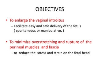 OBJECTIVES
• To enlarge the vaginal introitus
– Facilitate easy and safe delivery of the fetus
( spontaneous or manipulative. )
• To minimize overstretching and rupture of the
perineal muscles and fascia
– to reduce the stress and strain on the fetal head.
 