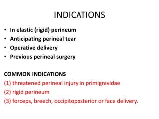 INDICATIONS
• In elastic (rigid) perineum
• Anticipating perineal tear
• Operative delivery
• Previous perineal surgery
COMMON INDICATIONS
(1) threatened perineal injury in primigravidae
(2) rigid perineum
(3) forceps, breech, occipitoposterior or face delivery.
 