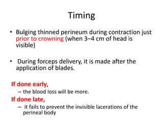 Timing
• Bulging thinned perineum during contraction just
prior to crowning (when 3–4 cm of head is
visible)
• During forceps delivery, it is made after the
application of blades.
If done early,
– the blood loss will be more.
If done late,
– it fails to prevent the invisible lacerations of the
perineal body
 