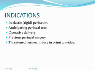 INDICATIONS
 In elastic (rigid) perineum.
 Anticipating perineal tear.
 Operative delivery
 Previous perineal surgery.
 Threatened perineal injury in primi gravidae.
10-01-2024 I msc nursing 4
 