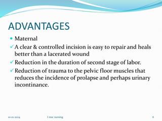 ADVANTAGES
 Maternal
A clear & controlled incision is easy to repair and heals
better than a lacerated wound
Reduction in the duration of second stage of labor.
Reduction of trauma to the pelvic floor muscles that
reduces the incidence of prolapse and perhaps urinary
incontinance.
10-01-2024 I msc nursing 6
 