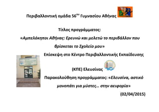 Περιβαλλοντική ομάδα 56ου
Γυμνασίου Αθήνας
Τίτλος προγράμματος:
«Αμπελόκηποι Αθήνας: Ερευνώ και μελετώ το περιβάλλον που
βρίσκεται το Σχολείο μου»
Επίσκεψη στο Κέντρο Περιβαλλοντικής Εκπαίδευσης
(ΚΠΕ) Ελευσίνας
Παρακολούθηση προγράμματος: «Ελευσίνα, αστικό
μονοπάτι για μύστες… στην αειφορία»
(02/04/2015)
 