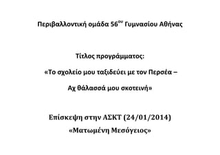 Περιβαλλοντική ομάδα 56ου
Γυμνασίου Αθήνας
Τίτλος προγράμματος:
«Το σχολείο μου ταξιδεύει με τον Περσέα –
Αχ θάλασσά μου σκοτεινή»
Επίσκεψη στην ΑΣΚΤ (24/01/2014)
«Ματωμένη Μεσόγειος»
 