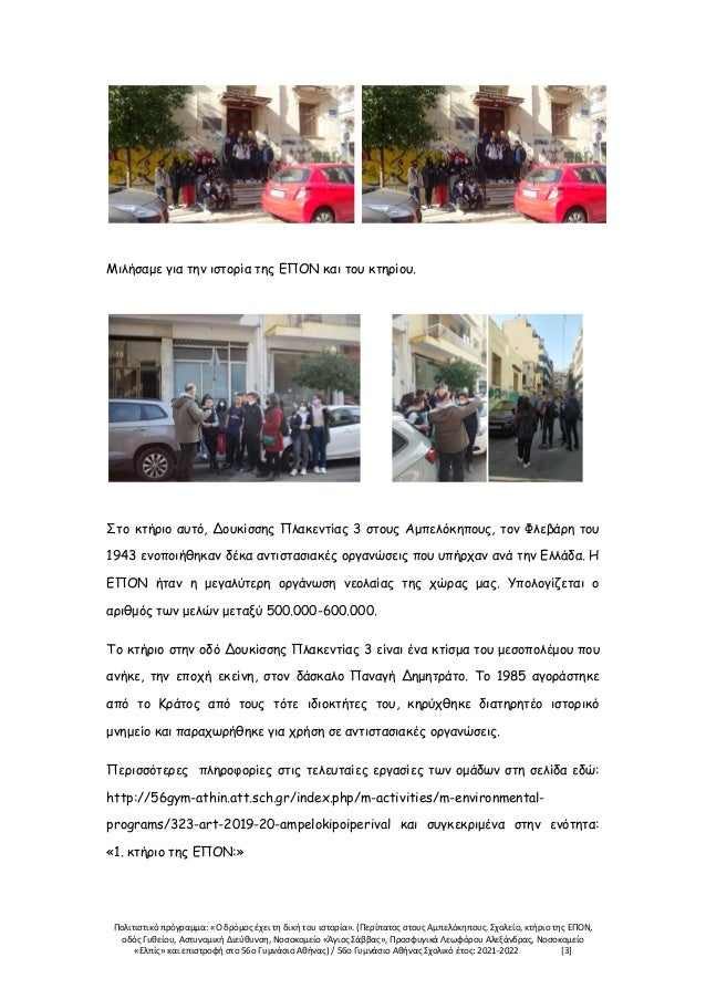 Πολιτιστικό πρόγραμμα: «Ο δρόμος έχει τη δική του ιστορία». (Περίπατος στους Αμπελόκηπους. Σχολείο, κτήριο της ΕΠΟΝ,
οδός Γυθείου, Αστυνομική Διεύθυνση, Νοσοκομείο «Άγιος Σάββας», Προσφυγικά Λεωφόρου Αλεξάνδρας, Νοσοκομείο
«Ελπίς» και επιστροφή στο 56ο Γυμνάσιο Αθήνας) / 56ο Γυμνάσιο Αθήνας Σχολικό έτος: 2021-2022 [3]
Μιλήσαμε για την ιστορία της ΕΠΟΝ και του κτηρίου.
Στο κτήριο αυτό, Δουκίσσης Πλακεντίας 3 στους Αμπελόκηπους, τον Φλεβάρη του
1943 ενοποιήθηκαν δέκα αντιστασιακές οργανώσεις που υπήρχαν ανά την Ελλάδα. Η
ΕΠΟΝ ήταν η μεγαλύτερη οργάνωση νεολαίας της χώρας μας. Υπολογίζεται ο
αριθμός των μελών μεταξύ 500.000-600.000.
Το κτήριο στην οδό Δουκίσσης Πλακεντίας 3 είναι ένα κτίσμα του μεσοπολέμου που
ανήκε, την εποχή εκείνη, στον δάσκαλο Παναγή Δημητράτο. Το 1985 αγοράστηκε
από το Κράτος από τους τότε ιδιοκτήτες του, κηρύχθηκε διατηρητέο ιστορικό
μνημείο και παραχωρήθηκε για χρήση σε αντιστασιακές οργανώσεις.
Περισσότερες πληροφορίες στις τελευταίες εργασίες των ομάδων στη σελίδα εδώ:
http://56gym-athin.att.sch.gr/index.php/m-activities/m-environmental-
programs/323-art-2019-20-ampelokipoiperival και συγκεκριμένα στην ενότητα:
«1. κτήριο της ΕΠΟΝ:»
 