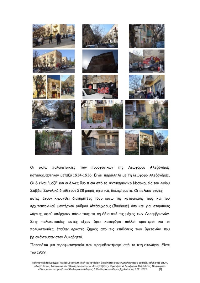 Πολιτιστικό πρόγραμμα: «Ο δρόμος έχει τη δική του ιστορία». (Περίπατος στους Αμπελόκηπους. Σχολείο, κτήριο της ΕΠΟΝ,
οδός Γυθείου, Αστυνομική Διεύθυνση, Νοσοκομείο «Άγιος Σάββας», Προσφυγικά Λεωφόρου Αλεξάνδρας, Νοσοκομείο
«Ελπίς» και επιστροφή στο 56ο Γυμνάσιο Αθήνας) / 56ο Γυμνάσιο Αθήνας Σχολικό έτος: 2021-2022 [7]
Οι οκτώ πολυκατοικίες των προσφυγικών της Λεωφόρου Αλεξάνδρας
κατασκευάστηκαν μεταξύ 1934-1936. Είναι παράλληλα με τη λεωφόρο Αλεξάνδρας.
Οι 6 είναι "μαζί" και οι άλλες δύο πίσω από το Αντικαρκινικό Νοσοκομείο του Αγίου
Σάββα. Συνολικά διαθέτουν 228 μικρά, σχετικά, διαμερίσματα. Οι πολυκατοικίες
αυτές έχουν κηρυχθεί διατηρητέες τόσο λόγω της κατασκευής τους και του
αρχιτεκτονικού μοντέρνου ρυθμού Μπάουχαους (Bauhaus) όσο και για ιστορικούς
λόγους, αφού υπάρχουν πάνω τους τα σημάδια από τις μάχες των Δεκεμβριανών.
Στις πολυκατοικίες αυτές είχαν βρει καταφύγιο πολλοί αριστεροί και οι
πολυκατοικίες έπαθαν αρκετές ζημιές από τις επιθέσεις των Βρετανών που
βρισκόντουσαν στον Λυκαβηττό.
Παρακάτω μια αεροφωτογραφία που προμηθευτήκαμε από το κτηματολόγιο. Είναι
του 1959.
 
