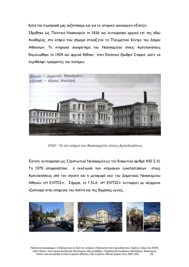 Πολιτιστικό πρόγραμμα: «Ο δρόμος έχει τη δική του ιστορία». (Περίπατος στους Αμπελόκηπους. Σχολείο, κτήριο της ΕΠΟΝ,
οδός Γυθείου, Αστυνομική Διεύθυνση, Νοσοκομείο «Άγιος Σάββας», Προσφυγικά Λεωφόρου Αλεξάνδρας, Νοσοκομείο
«Ελπίς» και επιστροφή στο 56ο Γυμνάσιο Αθήνας) / 56ο Γυμνάσιο Αθήνας Σχολικό έτος: 2021-2022 [9]
Κατά την περιήγησή μας συζητήσαμε και για το ιστορικό νοσοκομείο «Ελπίς».
Ιδρύθηκε ως Πολιτικό Νοσοκομείο το 1836 και λειτούργησε αρχικά επί της οδού
Ακαδημίας, στο κτήριο που σήμερα στεγάζεται το Πνευματικό Κέντρο του Δήμου
Αθηναίων. Το κτηριακό συγκρότημα του Νοσοκομείου στους Αμπελοκήπους
θεμελιώθηκε το 1904 και αρχικά δόθηκε στον Ελληνικό Ερυθρό Σταυρό, ώστε να
περιθάλψει τραυματίες του πολέμου.
Έκτοτε λειτούργησε ως Στρατιωτικό Νοσοκομείο με τον διακριτικό αριθμό 430 Σ.Ν.
Το 1970 αποφασίστηκε η εκκένωση των κτηριακών εγκαταστάσεων στους
Αμπελοκήπους από τον στρατό και η μεταφορά εκεί του Δημοτικού Νοσοκομείου
Αθηνών «Η ΕΛΠΙΣ». Σήμερα, το Γ.Ν.Α. «Η ΕΛΠΙΣ» λειτουργεί με σύγχρονο
εξοπλισμό στην υπηρεσία του πολίτη και της δημόσιας υγείας.
 