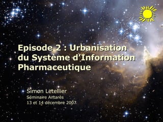 Episode 2 : Urbanisation  du Système d’Information Pharmaceutique Simon Letellier Séminaire Antarès  13 et 14 décembre 2007 