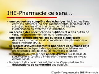 IHE-Pharmacie ce sera... -  une couverture complète des échanges , incluant les liens entre les différents logiciels (administratifs, médicaux et de soins) au travers d'un vrai dialogue. IHE facilite l'urbanisation du système d'information. -  un accès à des spécifications publiées et à des outils de test , indépendamment de leurs fournisseurs.  -  une plus grande liberté lors du choix d’applicatifs  destinés aux domaines de compétence des pharmacies à usage intérieur (PUI). -  le respect d’investissements financiers et humains déjà réalisés  en intégrant des applications spécialisées ou préexistantes lors de choix de nouvelles solutions. - la possibilité de rédiger des  appels d'offres  sur la base de spécifications (profils d'intégration) reconnues au niveau  international ,  - la capacité de choisir des solutions en s'appuyant sur les  déclarations de conformité  des éditeurs. D’après l’argumentaire IHE Pharmacie 