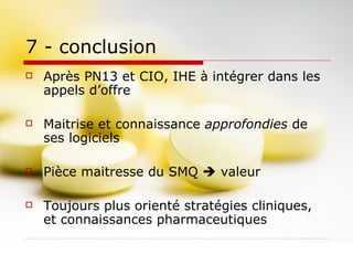 7 - conclusion Après PN13 et CIO, IHE à intégrer dans les appels d’offre Maitrise et connaissance  approfondies  de ses logiciels Pièce maitresse du SMQ    valeur Toujours plus orienté stratégies cliniques, et connaissances pharmaceutiques 