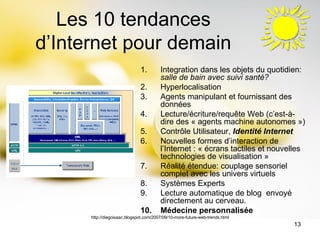 Les 10 tendances d’Internet pour demain Integration dans les objets du quotidien:  salle de bain avec suivi santé?   Hyperlocalisation  Agents manipulant et fournissant des données  Lecture/écriture/requête Web (c’est-à-dire des « agents machine autonomes »)  Contrôle Utilisateur,  Identité Internet   Nouvelles formes d’interaction de l’Internet : « écrans tactiles et nouvelles technologies de visualisation »  Réalité étendue: couplage sensoriel complet avec les univers virtuels  Systèmes Experts  Lecture automatique de blog  envoyé directement au cerveau. Médecine personnalisée  http://diegoisaac.blogspot.com/2007/09/10-more-future-web-trends.html 
