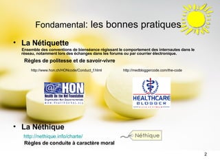 Fondamental : les bonnes pratiques La Nétiquette  Ensemble des conventions de bienséance régissant le comportement des internautes dans le réseau, notamment lors des échanges dans les forums ou par courrier électronique.   Règles de politesse et de savoir-vivre   http://www.hon.ch/HONcode/Conduct_f.html  http://medbloggercode.com/the-code La Néthique http://nethique.info/charte/ Règles de conduite à caractère moral 