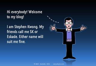 © ABCC Australia 2015 new-physics.com
Hi everybody! Welcome
to my blog!
I am Stephen Kwong. My
friends call me SK or
Eskade. Either name will
suit me fine.
 
