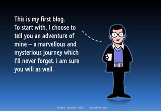 © ABCC Australia 2015 new-physics.com
This is my first blog.
To start with, I choose to
tell you an adventure of
mine – a marvellous and
mysterious journey which
I’ll never forget. I am sure
you will as well.
 