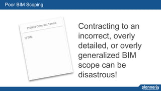 19
Contracting to an
incorrect, overly
detailed, or overly
generalized BIM
scope can be
disastrous!
22
Poor BIM Scoping
 