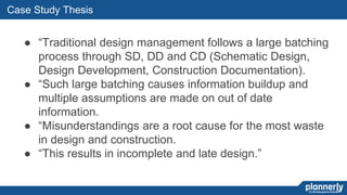 50
Case Study Thesis
● “Traditional design management follows a large batching
process through SD, DD and CD (Schematic Design,
Design Development, Construction Documentation).
● “Such large batching causes information buildup and
multiple assumptions are made on out of date
information.
● “Misunderstandings are a root cause for the most waste
in design and construction.
● “This results in incomplete and late design.”
 