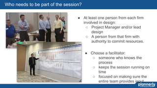 54
Who needs to be part of the session?
● At least one person from each firm
involved in design:
○ Project Manager and/or lead
design
○ A person from that firm with
authority to commit resources.
● Choose a facilitator:
○ someone who knows the
process
○ keeps the session running on
time
○ focused on making sure the
entire team provides input.
 