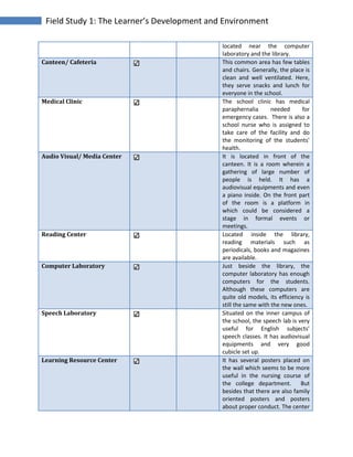 Field Study 1: The Learner’s Development and Environment
located near the computer
laboratory and the library.
Canteen/ Cafeteria This common area has few tables
and chairs. Generally, the place is
clean and well ventilated. Here,
they serve snacks and lunch for
everyone in the school.
Medical Clinic The school clinic has medical
paraphernalia needed for
emergency cases. There is also a
school nurse who is assigned to
take care of the facility and do
the monitoring of the students’
health.
Audio Visual/ Media Center It is located in front of the
canteen. It is a room wherein a
gathering of large number of
people is held. It has a
audiovisual equipments and even
a piano inside. On the front part
of the room is a platform in
which could be considered a
stage in formal events or
meetings.
Reading Center Located inside the library,
reading materials such as
periodicals, books and magazines
are available.
Computer Laboratory Just beside the library, the
computer laboratory has enough
computers for the students.
Although these computers are
quite old models, its efficiency is
still the same with the new ones.
Speech Laboratory Situated on the inner campus of
the school, the speech lab is very
useful for English subjects’
speech classes. It has audiovisual
equipments and very good
cubicle set up.
Learning Resource Center It has several posters placed on
the wall which seems to be more
useful in the nursing course of
the college department. But
besides that there are also family
oriented posters and posters
about proper conduct. The center
 