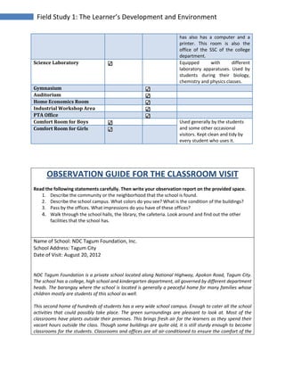 Field Study 1: The Learner’s Development and Environment
has also has a computer and a
printer. This room is also the
office of the SSC of the college
department.
Science Laboratory Equipped with different
laboratory apparatuses. Used by
students during their biology,
chemistry and physics classes.
Gymnasium
Auditorium
Home Economics Room
Industrial Workshop Area
PTA Office
Comfort Room for Boys Used generally by the students
and some other occasional
visitors. Kept clean and tidy by
every student who uses it.
Comfort Room for Girls
OBSERVATION GUIDE FOR THE CLASSROOM VISIT
Read the following statements carefully. Then write your observation report on the provided space.
1. Describe the community or the neighborhood that the school is found.
2. Describe the school campus. What colors do you see? What is the condition of the buildings?
3. Pass by the offices. What impressions do you have of these offices?
4. Walk through the school halls, the library, the cafeteria. Look around and find out the other
facilities that the school has.
Name of School: NDC Tagum Foundation, Inc.
School Address: Tagum City
Date of Visit: August 20, 2012
NDC Tagum Foundation is a private school located along National Highway, Apokon Road, Tagum City.
The school has a college, high school and kindergarten department, all governed by different department
heads. The barangay where the school is located is generally a peaceful home for many families whose
children mostly are students of this school as well.
This second home of hundreds of students has a very wide school campus. Enough to cater all the school
activities that could possibly take place. The green surroundings are pleasant to look at. Most of the
classrooms have plants outside their premises. This brings fresh air for the learners as they spend their
vacant hours outside the class. Though some buildings are quite old, it is still sturdy enough to become
classrooms for the students. Classrooms and offices are all air-conditioned to ensure the comfort of the
 