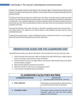 Field Study 1: The Learner’s Development and Environment
students, the teachers and the school officials. The principal’s office is located inside the faculty room
because according to the principal, she wanted to create a good and closer working relationship with the
faculty members.
The halls are kept clean as well as the comfort rooms. The library in the other hand is another nice place
to stay. It has several books which are well arranged. It has many wall displays too which are informative
to the learners. Their computer laboratory has several computers which are quite old models but still are
functioning very well. Their Learning Resource Center on the other hand, has several posters inside and a
computer set as well.
Among all the facilities in the school, this place is the busiest especially around recess and lunch time –
the school canteen. The cafeteria or the school canteen is well ventilated and clean and has several
foodstuffs being sold.
In general, the school campus is a place suitable for learning. I’m pretty sure that this is a very important
factor that will help them during these years of their school lives.
OBSERVATION GUIDE FOR THE CLASSROOM VISIT
Be guided by these tasks as you do your observation. Then accomplish the matrix to record your data.
1. Look at the walls of the classroom. What are posted on the walls? What heroes, religious figures,
lessons, visual aids, announcements, do you see posted?
2. Examine how the furniture is arranged. Where is the teacher’s table located? How are the tables
and chairs/desks arranged?
3. What learning materials/ equipment are present?
4. Observe the students. How many are occupying one room?
5. Is the classroom well-lighted and well-ventilated?
CLASSROOM FACILITIES MATRIX
CLASSROOM FACILITIES DESCRIPTION
(LOCATION, NUMBER, ARRANGEMENT, CONDITION)
1. WALL DISPLAYS Wall displays consist generally of useful quotations
to inspire the learners inside the classroom.
2. TEACHER’S TABLE The teacher’s table is located near the door of the
classroom where she could see every student
going in or out of the class.
 