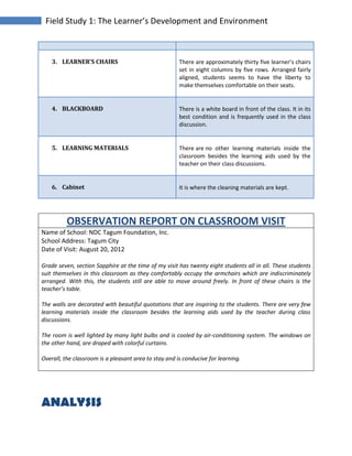 Field Study 1: The Learner’s Development and Environment
3. LEARNER’S CHAIRS There are approximately thirty five learner’s chairs
set in eight columns by five rows. Arranged fairly
aligned, students seems to have the liberty to
make themselves comfortable on their seats.
4. BLACKBOARD There is a white board in front of the class. It in its
best condition and is frequently used in the class
discussion.
5. LEARNING MATERIALS There are no other learning materials inside the
classroom besides the learning aids used by the
teacher on their class discussions.
6. Cabinet It is where the cleaning materials are kept.
OBSERVATION REPORT ON CLASSROOM VISIT
Name of School: NDC Tagum Foundation, Inc.
School Address: Tagum City
Date of Visit: August 20, 2012
Grade seven, section Sapphire at the time of my visit has twenty eight students all in all. These students
suit themselves in this classroom as they comfortably occupy the armchairs which are indiscriminately
arranged. With this, the students still are able to move around freely. In front of these chairs is the
teacher’s table.
The walls are decorated with beautiful quotations that are inspiring to the students. There are very few
learning materials inside the classroom besides the learning aids used by the teacher during class
discussions.
The room is well lighted by many light bulbs and is cooled by air-conditioning system. The windows on
the other hand, are draped with colorful curtains.
Overall, the classroom is a pleasant area to stay and is conducive for learning.
ANALYSIS
 