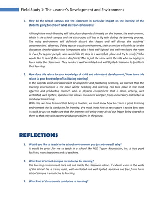 Field Study 1: The Learner’s Development and Environment
1. How do the school campus and the classroom in particular impact on the learning of the
students going to school? What are your conclusions?
Although how much learning will take place depends ultimately on the learner, the environment,
which is the school campus and the classroom, still has a big role during the learning process.
The noisy environment will definitely disturb the classes and will disrupt the students’
concentrations. Whereas, if they stay on a quiet environment, their attention will solely be on the
discussion. Another factor that is important also is how well-lighted and well-ventilated the room
is. Even for regular people, who would like to stay in a warm/hot place and try to study? Who
would like to read if the room is dim/dark? This is just the same with the kids who are trying to
learn inside the classroom. They needed a well ventilated and well lighted classroom to facilitate
their learning.
2. How does this relate to your knowledge of child and adolescent development/ How does this
relate to your knowledge of facilitating learning?
In the subjects child and adolescent development and facilitating learning, we learned that the
learning environment is the place where teaching and learning can take place in the most
effective and productive manner. Also, a physical environment that is clean, orderly, well
ventilated, well lighted, spacious that allows movement and free from unnecessary distracters is
conducive to learning.
With this, we have learned that being a teacher, we must know how to create a good learning
environment that is conducive for learning. We must know how to restructure it to the best way
it could be just to make sure that the learners will enjoy every bit of our lesson being shared to
them so that they will become productive citizens in the future.
REFLECTIONS
1. Would you like to teach in the school environment you just observed? Why?
It would be great for me to teach in a school like NCD Tagum Foundation, Inc. It has good
facilities, nice classrooms and co-teachers.
2. What kind of school campus is conducive to learning?
The learning environment does not end inside the classroom alone. It extends even to the walls
of the school. So, a clean, quiet, well ventilated and well lighted, spacious and free from harm
school campus is conducive to learning.
3. What kind of classroom is conducive to learning?
 