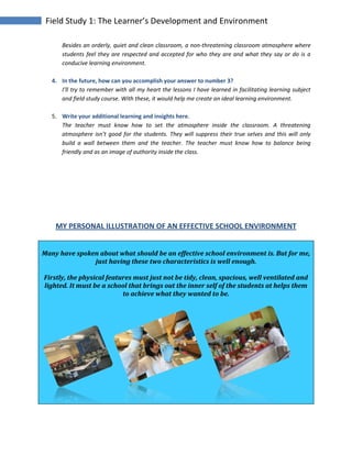 Field Study 1: The Learner’s Development and Environment
Besides an orderly, quiet and clean classroom, a non-threatening classroom atmosphere where
students feel they are respected and accepted for who they are and what they say or do is a
conducive learning environment.
4. In the future, how can you accomplish your answer to number 3?
I’ll try to remember with all my heart the lessons I have learned in facilitating learning subject
and field study course. With these, it would help me create an ideal learning environment.
5. Write your additional learning and insights here.
The teacher must know how to set the atmosphere inside the classroom. A threatening
atmosphere isn’t good for the students. They will suppress their true selves and this will only
build a wall between them and the teacher. The teacher must know how to balance being
friendly and as an image of authority inside the class.
MY PERSONAL ILLUSTRATION OF AN EFFECTIVE SCHOOL ENVIRONMENT
Many have spoken about what should be an effective school environment is. But for me,
just having these two characteristics is well enough.
Firstly, the physical features must just not be tidy, clean, spacious, well ventilated and
lighted. It must be a school that brings out the inner self of the students at helps them
to achieve what they wanted to be.
 