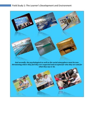 Field Study 1: The Learner’s Development and Environment
And secondly, the psychological as well as the social atmosphere must be non-
threatening where they feel they are respected and accepted for who they are and for
what they say or do.
 