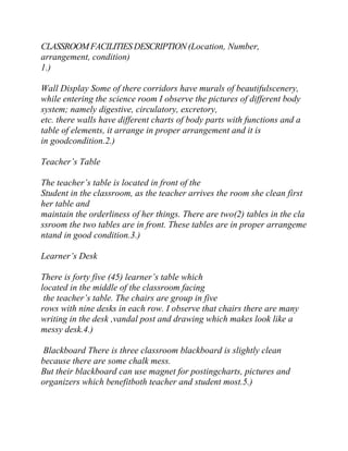 CLASSROOM FACILITIES DESCRIPTION (Location, Number,
arrangement, condition)
1.)
Wall Display Some of there corridors have murals of beautifulscenery,
while entering the science room I observe the pictures of different body
system; namely digestive, circulatory, excretory,
etc. there walls have different charts of body parts with functions and a
table of elements, it arrange in proper arrangement and it is
in goodcondition.2.)
Teacher’s Table
The teacher’s table is located in front of the
Student in the classroom, as the teacher arrives the room she clean first
her table and
maintain the orderliness of her things. There are two(2) tables in the cla
ssroom the two tables are in front. These tables are in proper arrangeme
ntand in good condition.3.)
Learner’s Desk
There is forty five (45) learner’s table which
located in the middle of the classroom facing
the teacher’s table. The chairs are group in five
rows with nine desks in each row. I observe that chairs there are many
writing in the desk ,vandal post and drawing which makes look like a
messy desk.4.)
Blackboard There is three classroom blackboard is slightly clean
because there are some chalk mess.
But their blackboard can use magnet for postingcharts, pictures and
organizers which benefitboth teacher and student most.5.)

 