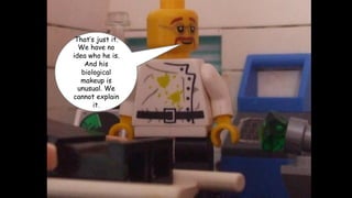 That’s just it.
We have no
idea who he is.
And his
biological
makeup is
unusual. We
cannot explain
it.

 