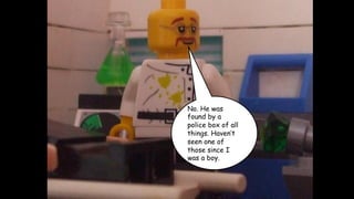 No. He was
found by a
police box of all
things. Haven’t
seen one of
those since I
was a boy.

 